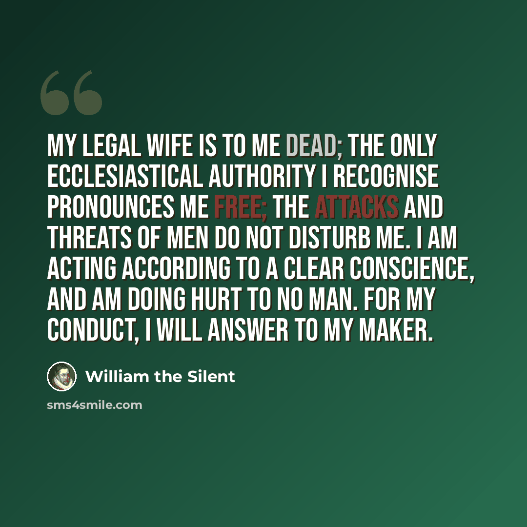 “My legal wife is to me dead; the only ecclesiastical authority I recognise pronounces me free; the attacks and threats of men do not disturb me. I am acting according to a clear conscience, and am doing hurt to no man. For my conduct, I will answer to my maker.” quote by William the Silent