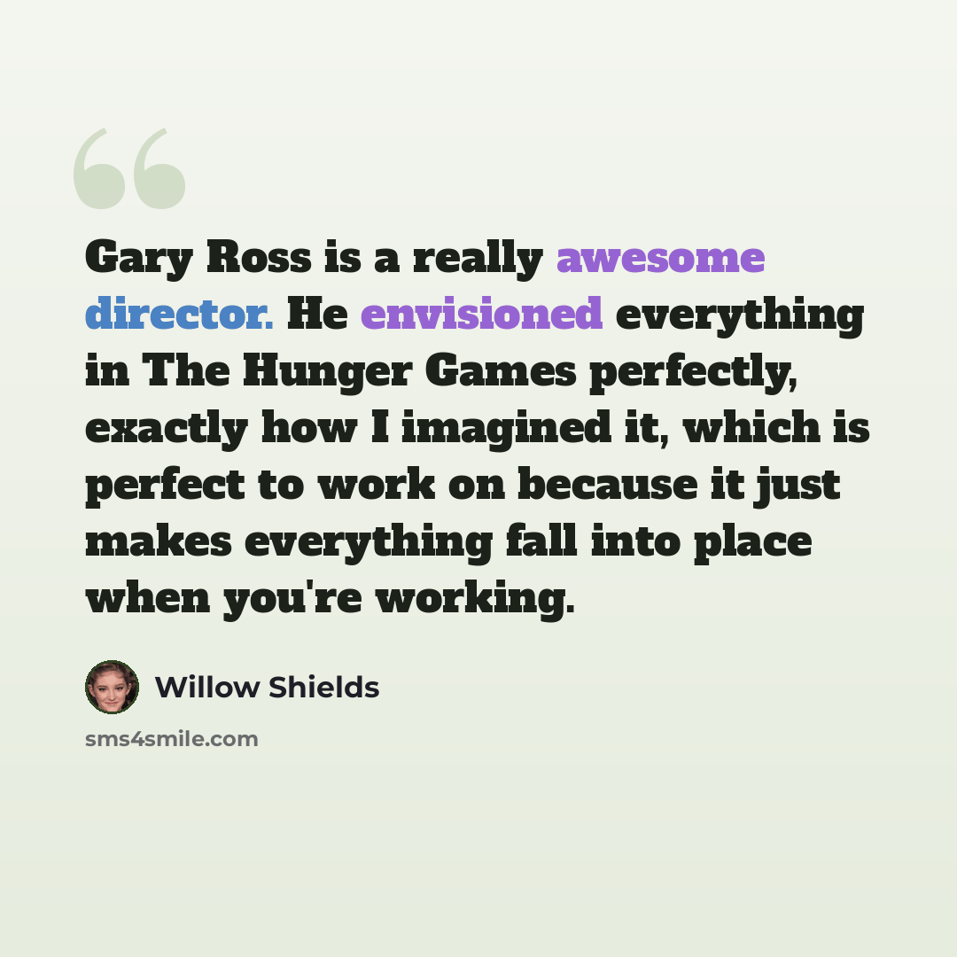 “Gary Ross is a really awesome director. He envisioned everything in The Hunger Games perfectly, exactly how I imagined it, which is perfect to work on because it just makes everything fall into place when you're working.” quote by Willow Shields