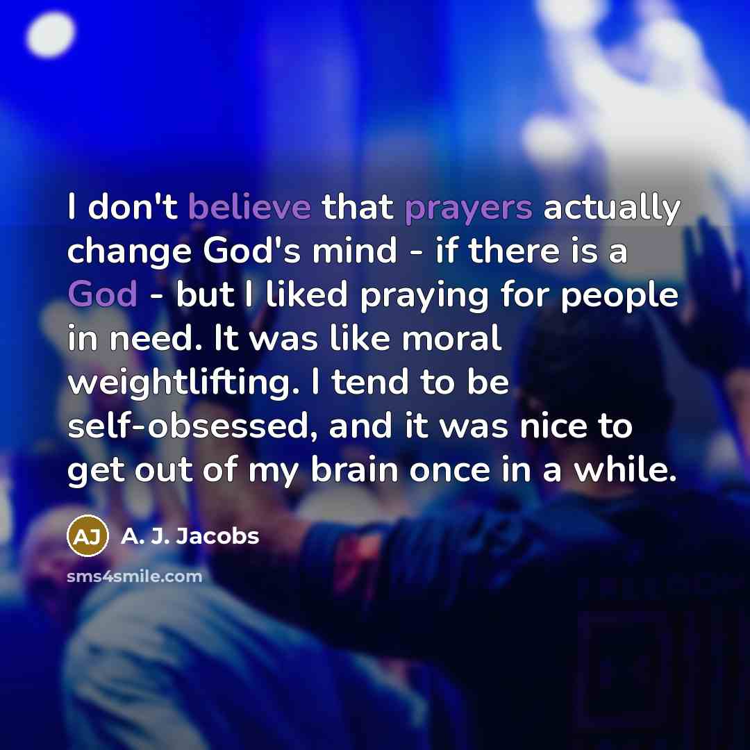 “I don't believe that prayers actually change God's mind - if there is a God - but I liked praying for people in need. It was like moral weightlifting. I tend to be self-obsessed, and it was nice to get out of my brain once in a while.” quote by A. J. Jacobs