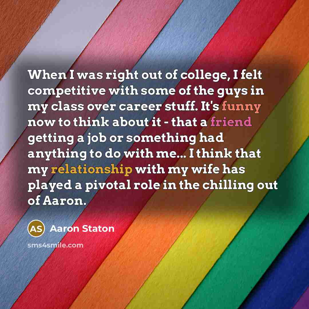 “When I was right out of college, I felt competitive with some of the guys in my class over career stuff. It's funny now to think about it - that a friend getting a job or something had anything to do with me... I think that my relationship with my wife has played a pivotal role in the chilling out…” quote by Aaron Staton
