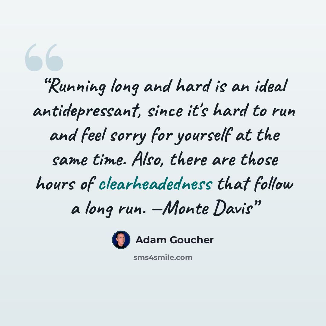 “Running long and hard is an ideal antidepressant, since it's hard to run and feel sorry for yourself at the same time. Also, there are those hours of clearheadedness that follow a long run. —Monte Davis” quote by Adam Goucher