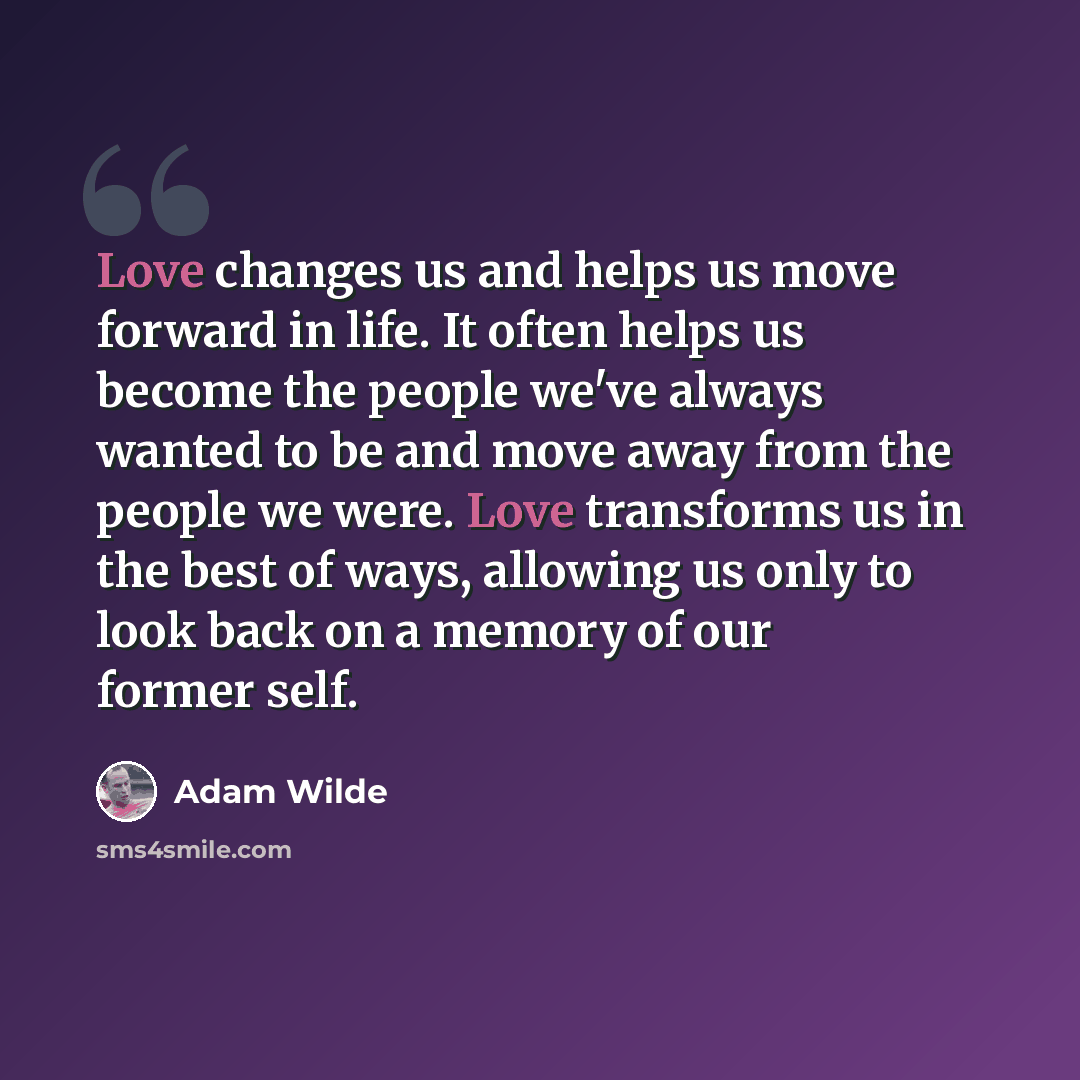 “Love changes us and helps us move forward in life. It often helps us become the people we've always wanted to be and move away from the people we were. Love transforms us in the best of ways, allowing us only to look back on a memory of our former self.” quote by Adam Wilde