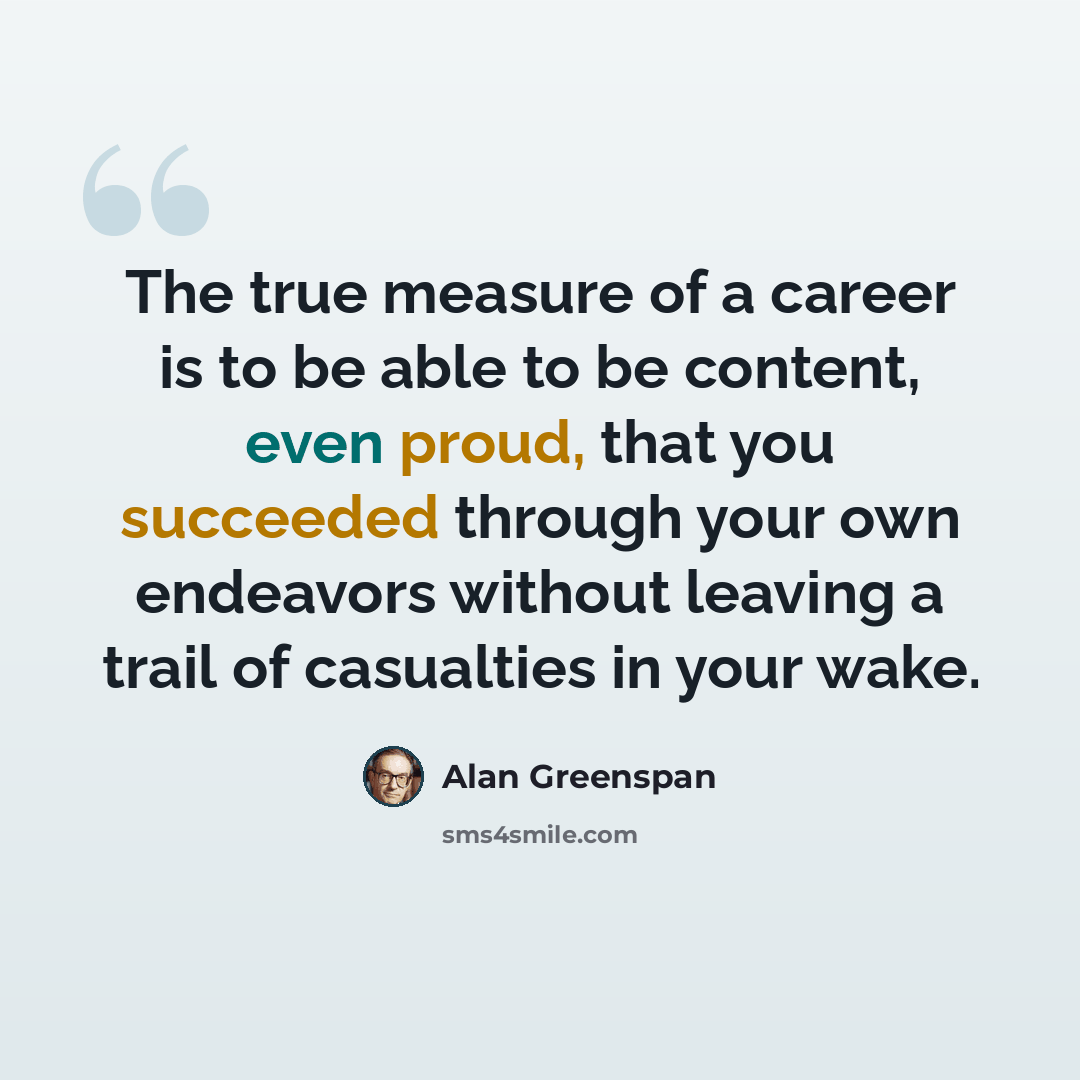 “The true measure of a career is to be able to be content, even proud, that you succeeded through your own endeavors without leaving a trail of casualties in your wake.” quote by Alan Greenspan
