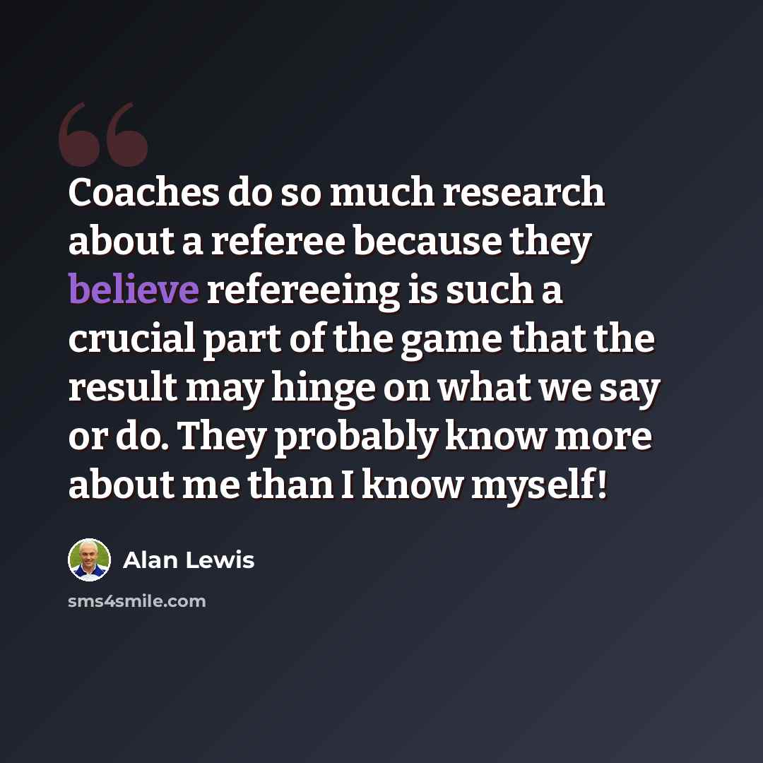 “Coaches do so much research about a referee because they believe refereeing is such a crucial part of the game that the result may hinge on what we say or do. They probably know more about me than I know myself!” quote by Alan Lewis