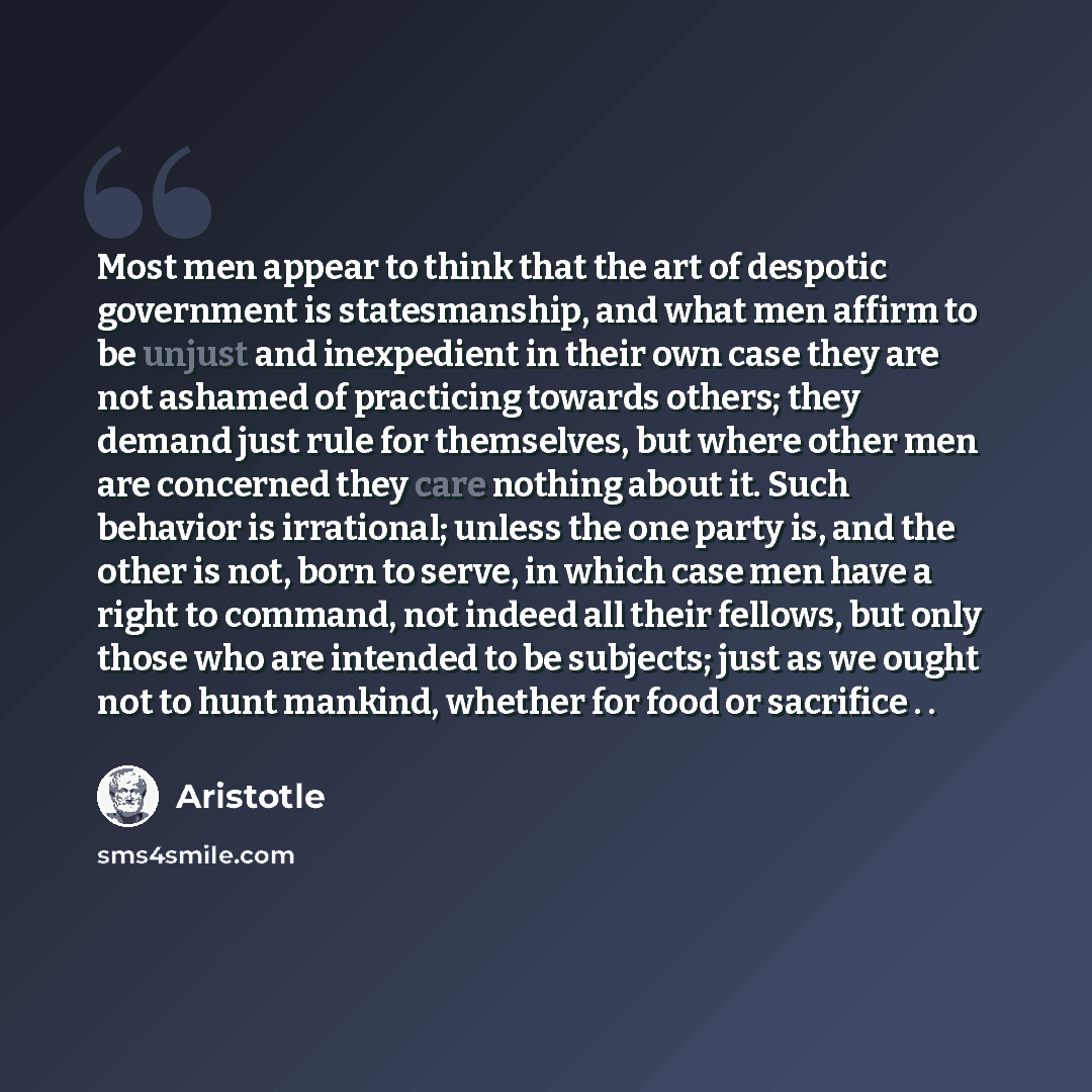 “Most men appear to think that the art of despotic government is statesmanship, and what men affirm to be unjust and inexpedient in their own case they are not ashamed of practicing towards others; they demand just rule for themselves, but where other men are concerned they care nothing about it…” quote by Aristotle