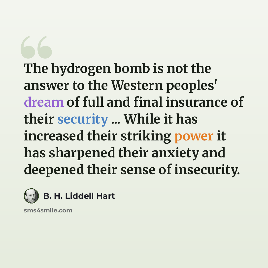 “The hydrogen bomb is not the answer to the Western peoples' dream of full and final insurance of their security ... While it has increased their striking power it has sharpened their anxiety and deepened their sense of insecurity.” quote by B. H. Liddell Hart