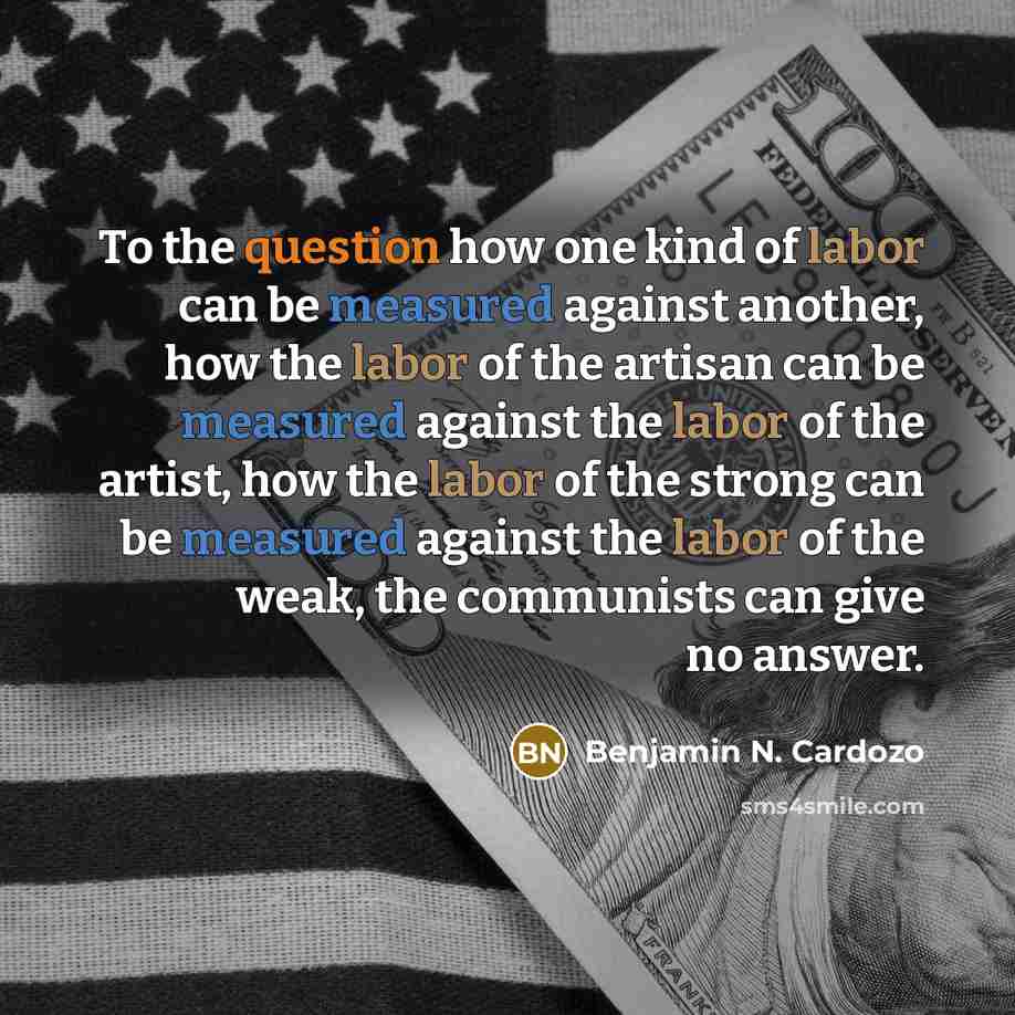 “To the question how one kind of labor can be measured against another, how the labor of the artisan can be measured against the labor of the artist, how the labor of the strong can be measured against the labor of the weak, the communists can give no answer.” quote by Benjamin N. Cardozo