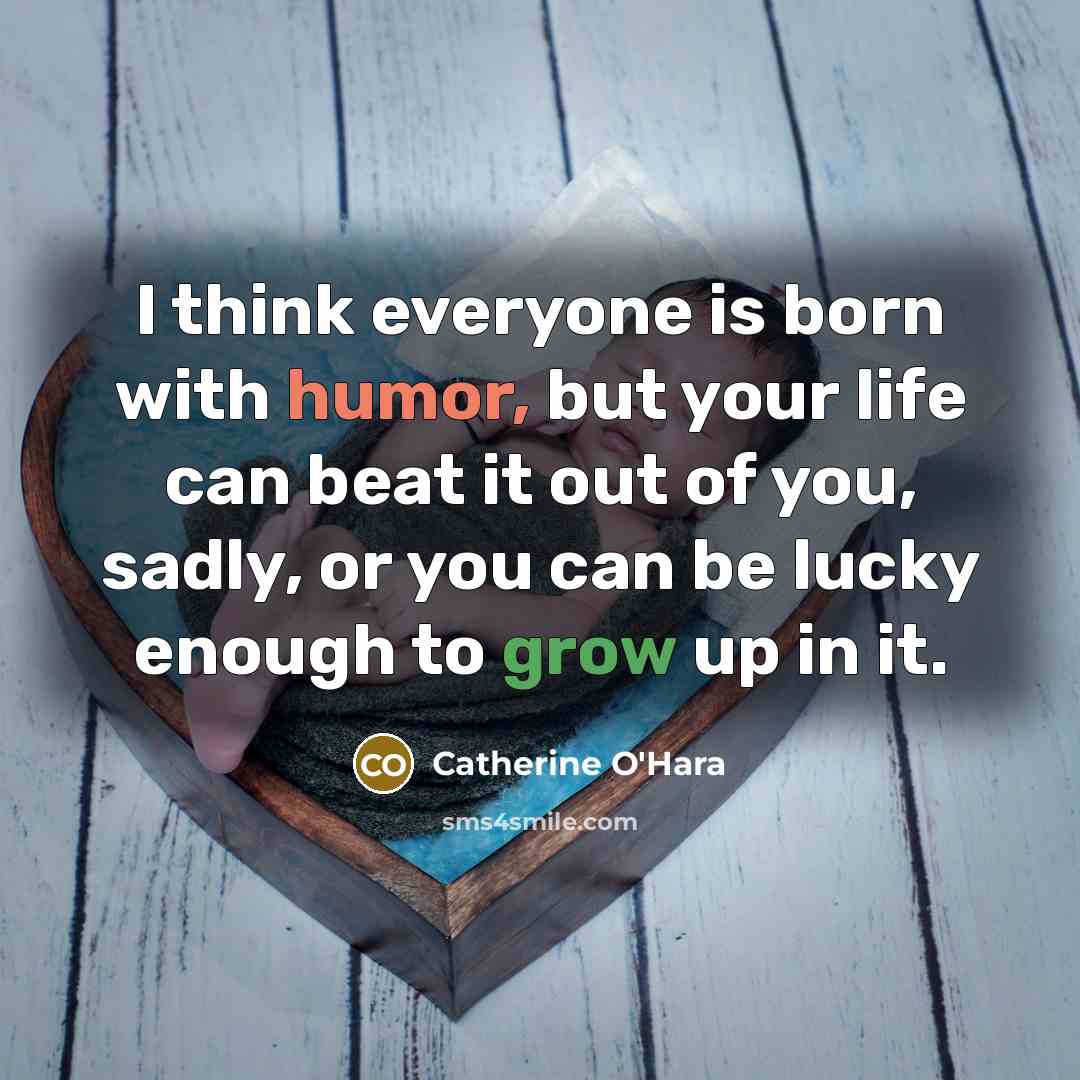“I think everyone is born with humor, but your life can beat it out of you, sadly, or you can be lucky enough to grow up in it.” quote by Catherine O'Hara