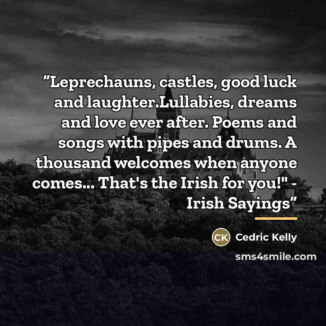 “Leprechauns, castles, good luck and laughter.Lullabies, dreams and love ever after. Poems and songs with pipes and drums. A thousand welcomes when anyone comes... That's the Irish for you!" - Irish Sayings” quote by Cedric Kelly