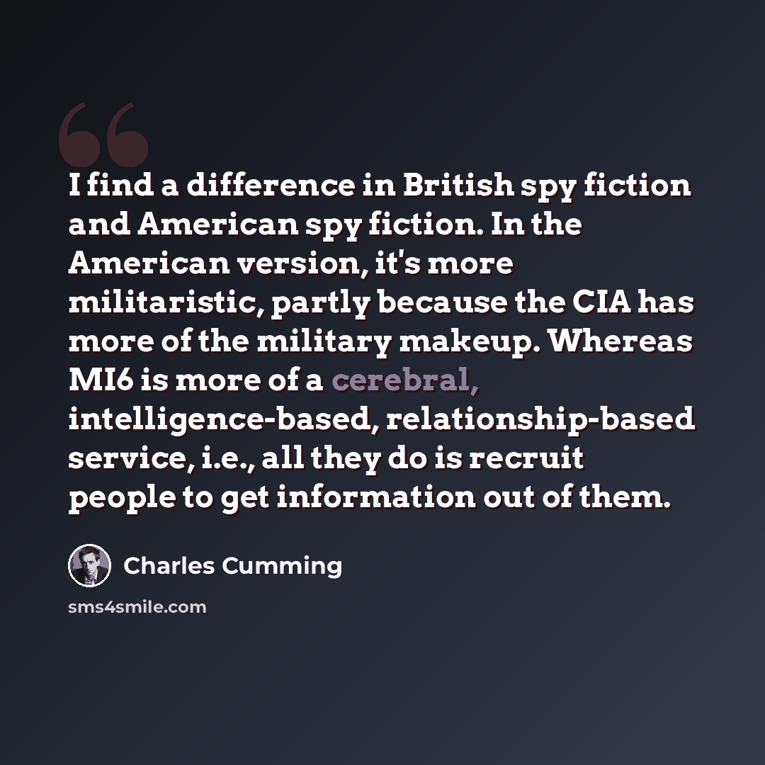 “I find a difference in British spy fiction and American spy fiction. In the American version, it's more militaristic, partly because the CIA has more of the military makeup. Whereas MI6 is more of a cerebral, intelligence-based, relationship-based service, i.e., all they do is recruit people to…” quote by Charles Cumming