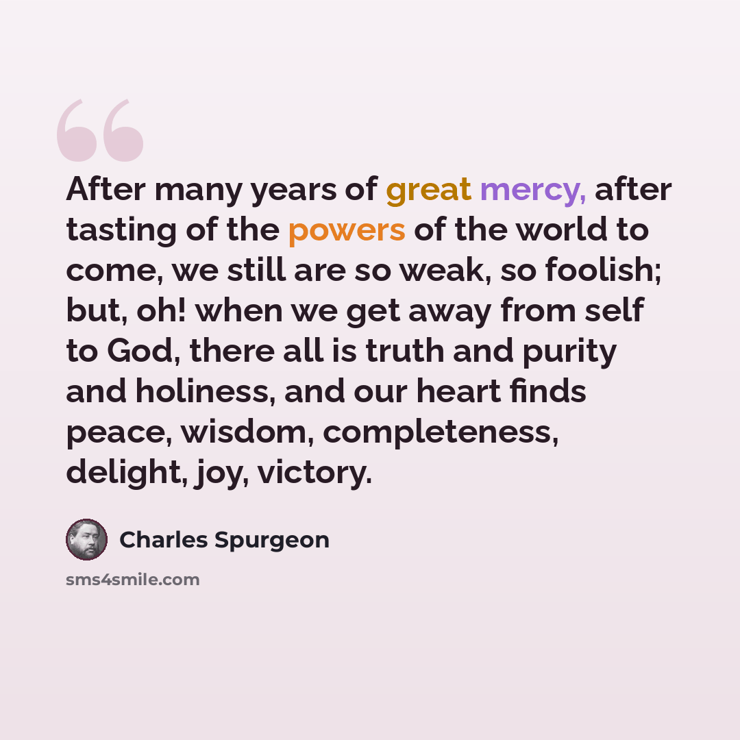 “After many years of great mercy, after tasting of the powers of the world to come, we still are so weak, so foolish; but, oh! when we get away from self to God, there all is truth and purity and holiness, and our heart finds peace, wisdom, completeness, delight, joy, victory.” quote by Charles Spurgeon