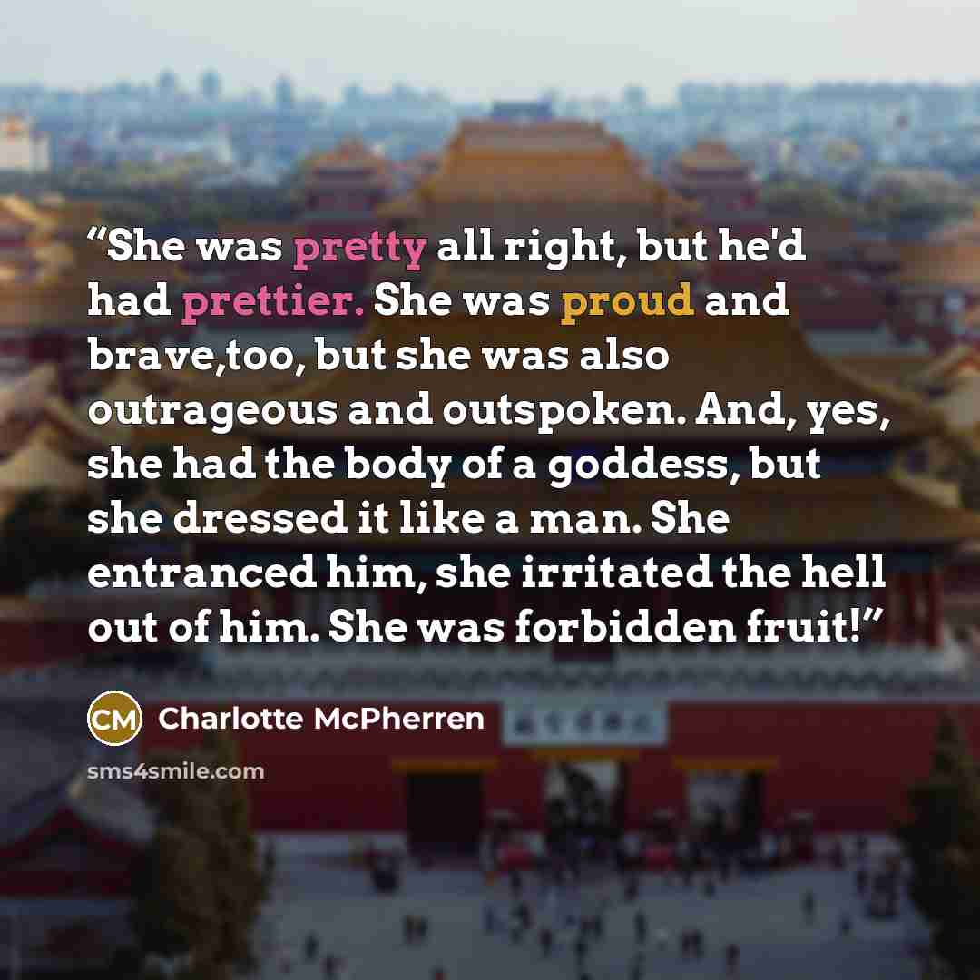 “She was pretty all right, but he'd had prettier. She was proud and brave,too, but she was also outrageous and outspoken. And, yes, she had the body of a goddess, but she dressed it like a man. She entranced him, she irritated the hell out of him. She was forbidden fruit!” quote by Charlotte McPherren