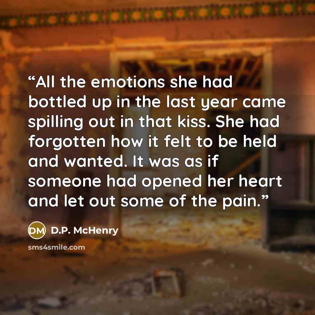 “All the emotions she had bottled up in the last year came spilling out in that kiss. She had forgotten how it felt to be held and wanted. It was as if someone had opened her heart and let out some of the pain.” quote by D.P. McHenry