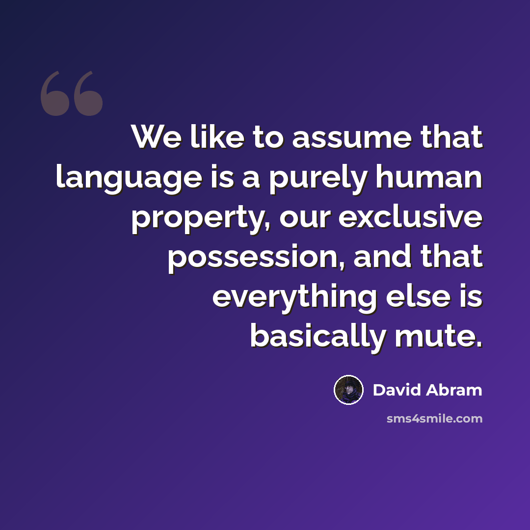 “We like to assume that language is a purely human property, our exclusive possession, and that everything else is basically mute.” quote by David Abram
