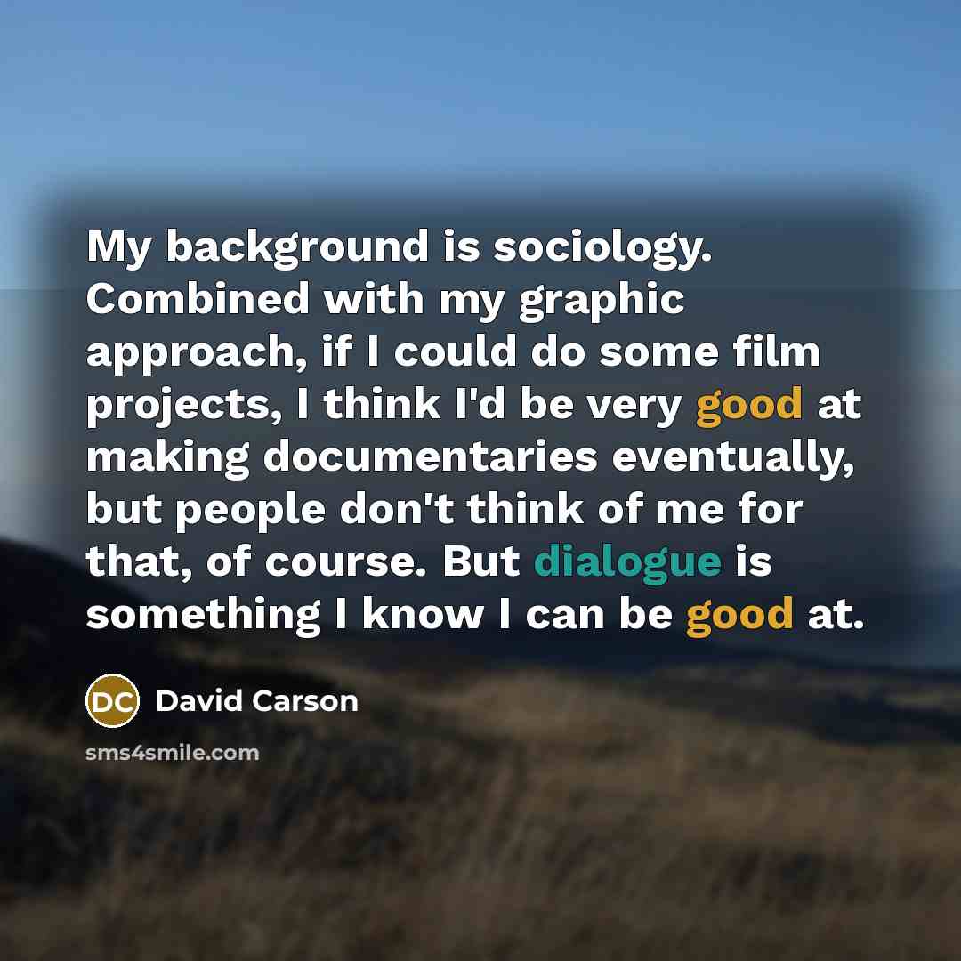 “My background is sociology. Combined with my graphic approach, if I could do some film projects, I think I'd be very good at making documentaries eventually, but people don't think of me for that, of course. But dialogue is something I know I can be good at.” quote by David Carson