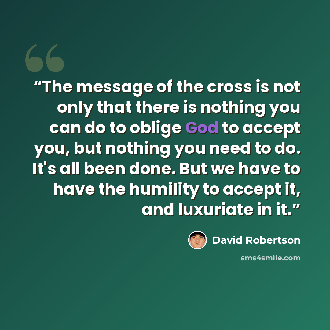 “The message of the cross is not only that there is nothing you can do to oblige God to accept you, but nothing you need to do. It's all been done. But we have to have the humility to accept it, and luxuriate in it.” quote by David Robertson