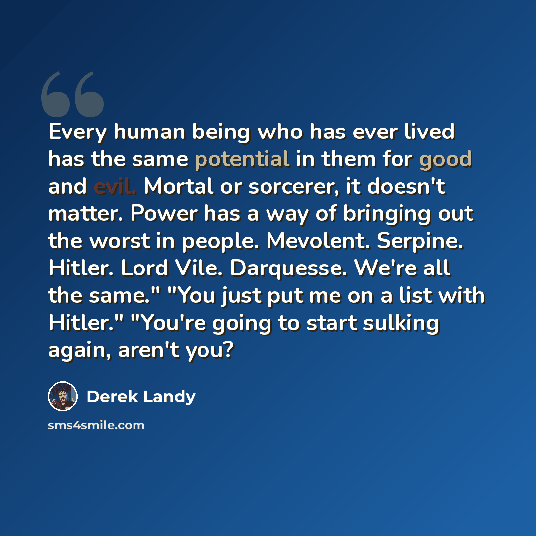 “Every human being who has ever lived has the same potential in them for good and evil. Mortal or sorcerer, it doesn't matter. Power has a way of bringing out the worst in people. Mevolent. Serpine. Hitler. Lord Vile. Darquesse. We're all the same." "You just put me on a list with Hitler." "You're…” quote by Derek Landy