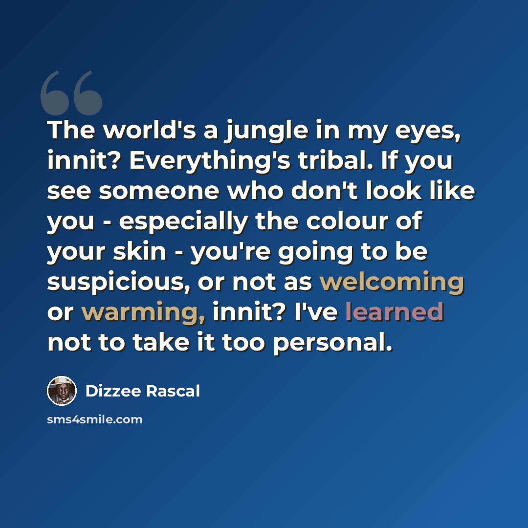 “The world's a jungle in my eyes, innit? Everything's tribal. If you see someone who don't look like you - especially the colour of your skin - you're going to be suspicious, or not as welcoming or warming, innit? I've learned not to take it too personal.” quote by Dizzee Rascal