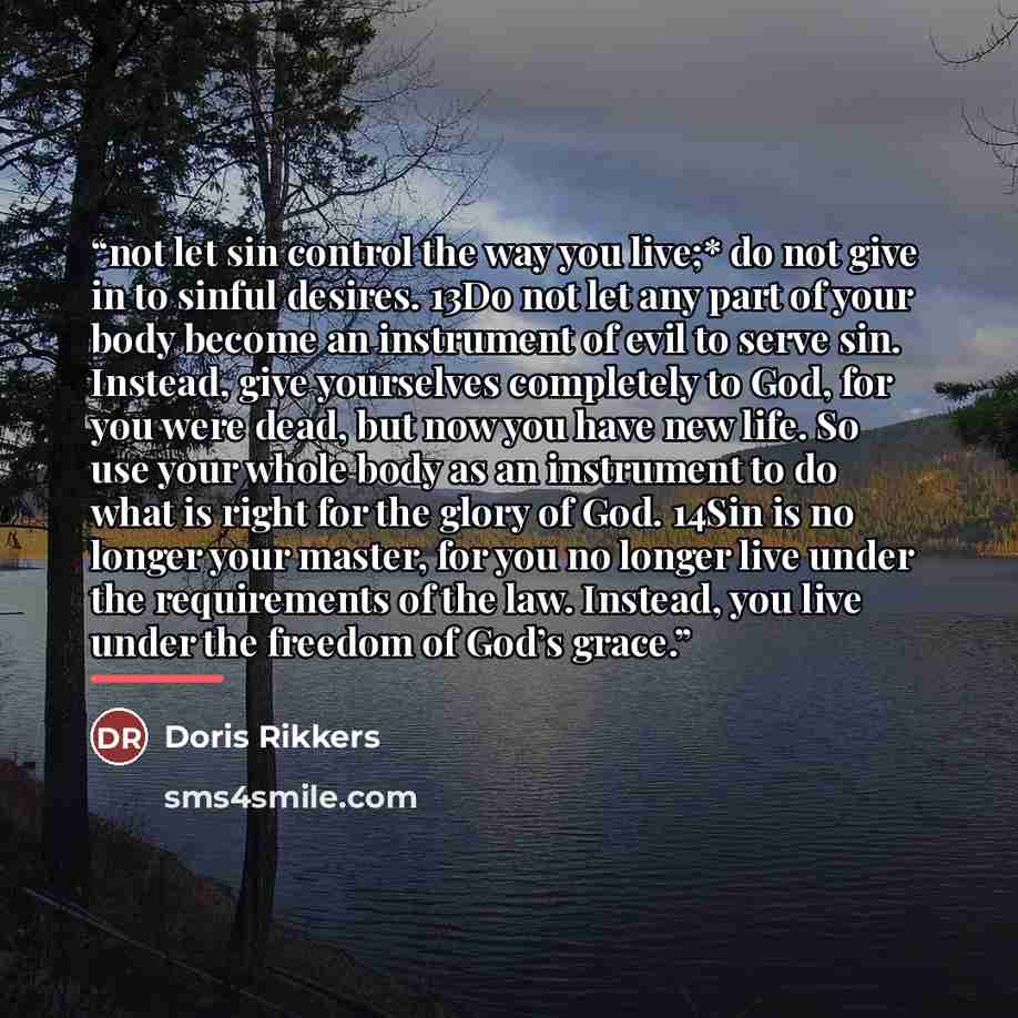 “not let sin control the way you live;* do not give in to sinful desires. 13Do not let any part of your body become an instrument of evil to serve sin. Instead, give yourselves completely to God, for you were dead, but now you have new life. So use your whole body as an instrument to do what is…” quote by Doris Rikkers