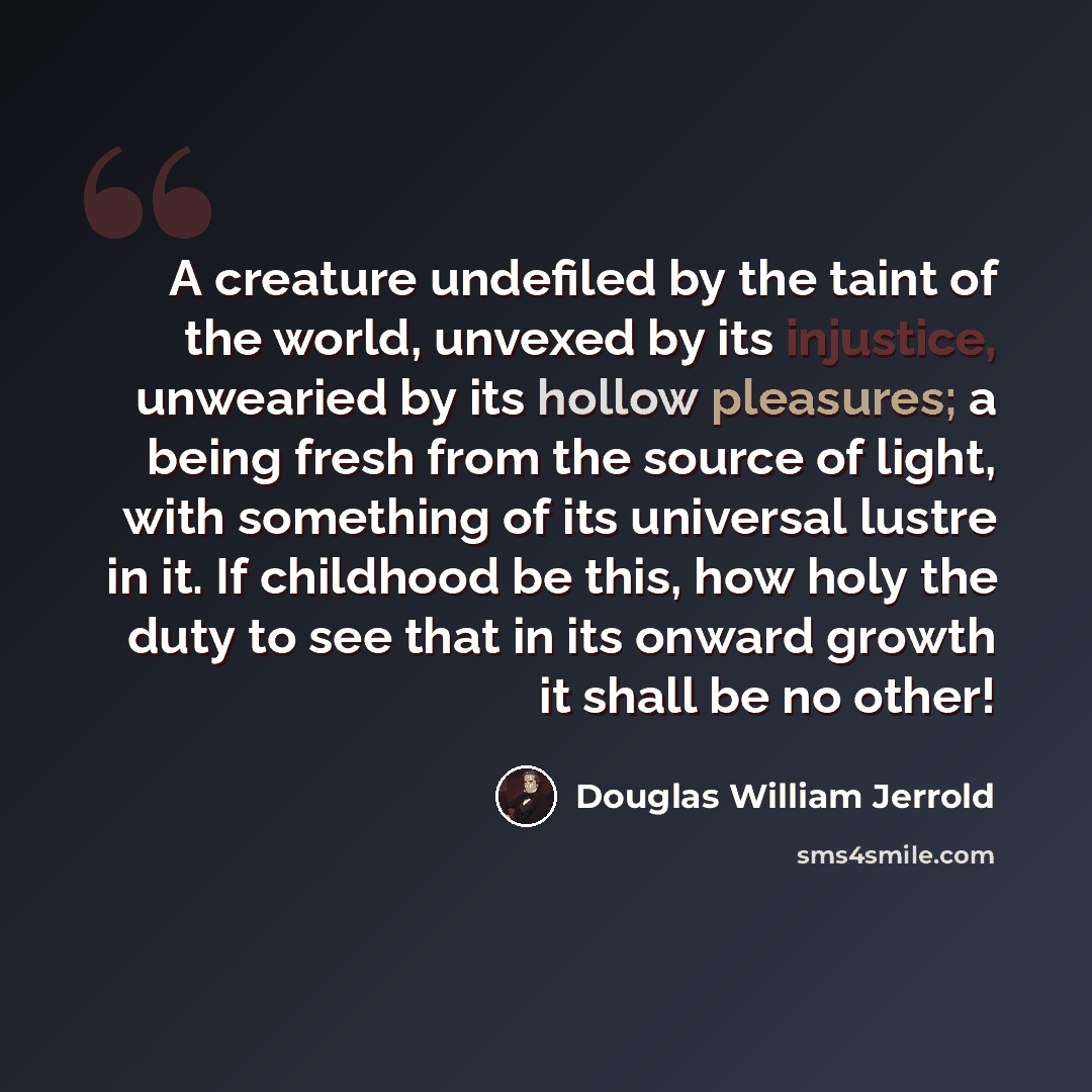 “A creature undefiled by the taint of the world, unvexed by its injustice, unwearied by its hollow pleasures; a being fresh from the source of light, with something of its universal lustre in it. If childhood be this, how holy the duty to see that in its onward growth it shall be no other!” quote by Douglas William Jerrold