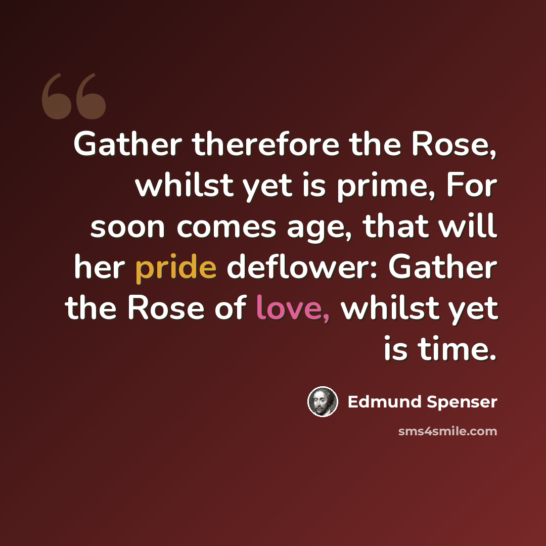 “Gather therefore the Rose, whilst yet is prime, For soon comes age, that will her pride deflower: Gather the Rose of love, whilst yet is time.” quote by Edmund Spenser