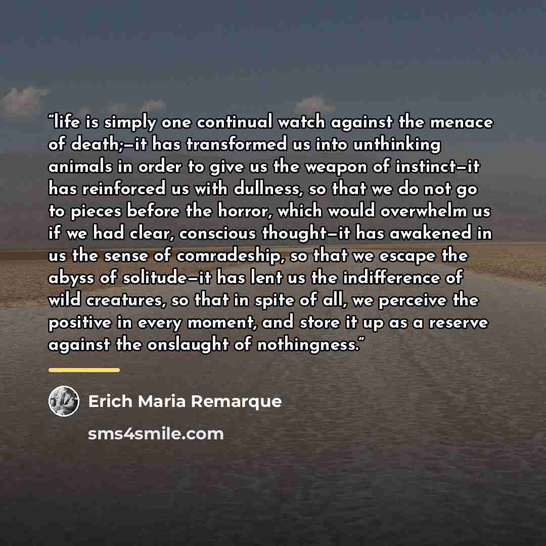“life is simply one continual watch against the menace of death;—it has transformed us into unthinking animals in order to give us the weapon of instinct—it has reinforced us with dullness, so that we do not go to pieces before the horror, which would overwhelm us if we had clear, conscious…” quote by Erich Maria Remarque
