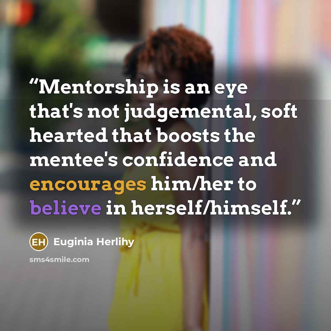 “Mentorship is an eye that's not judgemental, soft hearted that boosts the mentee's confidence and encourages him/her to believe in herself/himself.” quote by Euginia Herlihy