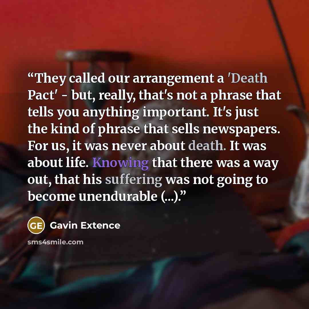 “They called our arrangement a 'Death Pact' - but, really, that's not a phrase that tells you anything important. It's just the kind of phrase that sells newspapers. For us, it was never about death. It was about life. Knowing that there was a way out, that his suffering was not going to become…” quote by Gavin Extence