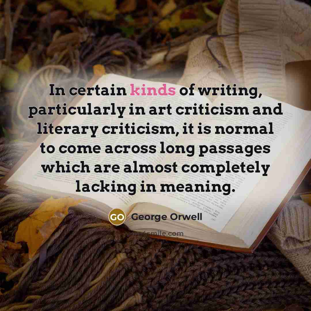 “In certain kinds of writing, particularly in art criticism and literary criticism, it is normal to come across long passages which are almost completely lacking in meaning.” quote by George Orwell