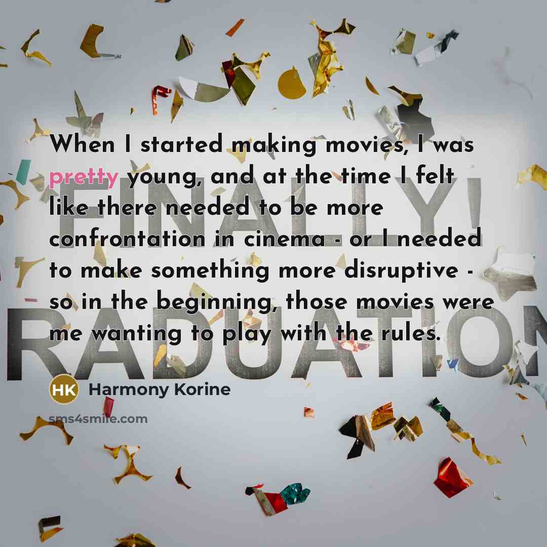 “When I started making movies, I was pretty young, and at the time I felt like there needed to be more confrontation in cinema - or I needed to make something more disruptive - so in the beginning, those movies were me wanting to play with the rules.” quote by Harmony Korine