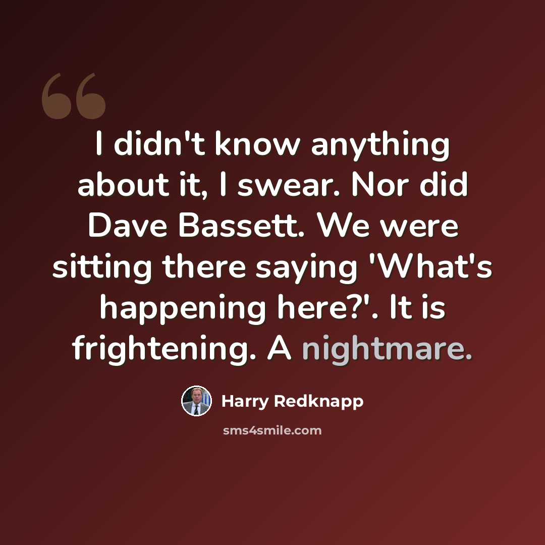 “I didn't know anything about it, I swear. Nor did Dave Bassett. We were sitting there saying 'What's happening here?'. It is frightening. A nightmare.” quote by Harry Redknapp