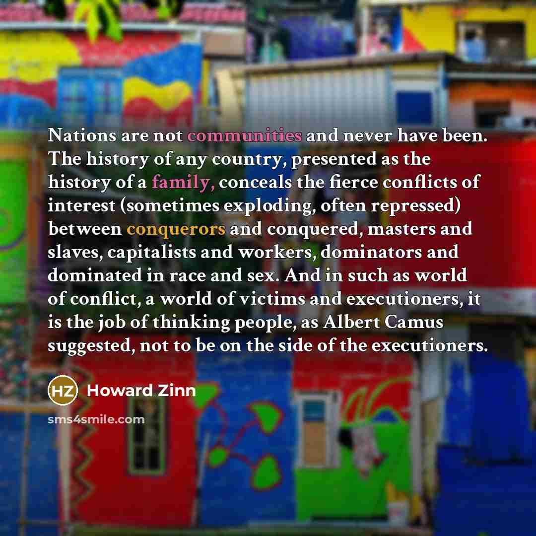 “Nations are not communities and never have been. The history of any country, presented as the history of a family, conceals the fierce conflicts of interest (sometimes exploding, often repressed) between conquerors and conquered, masters and slaves, capitalists and workers, dominators and…” quote by Howard Zinn