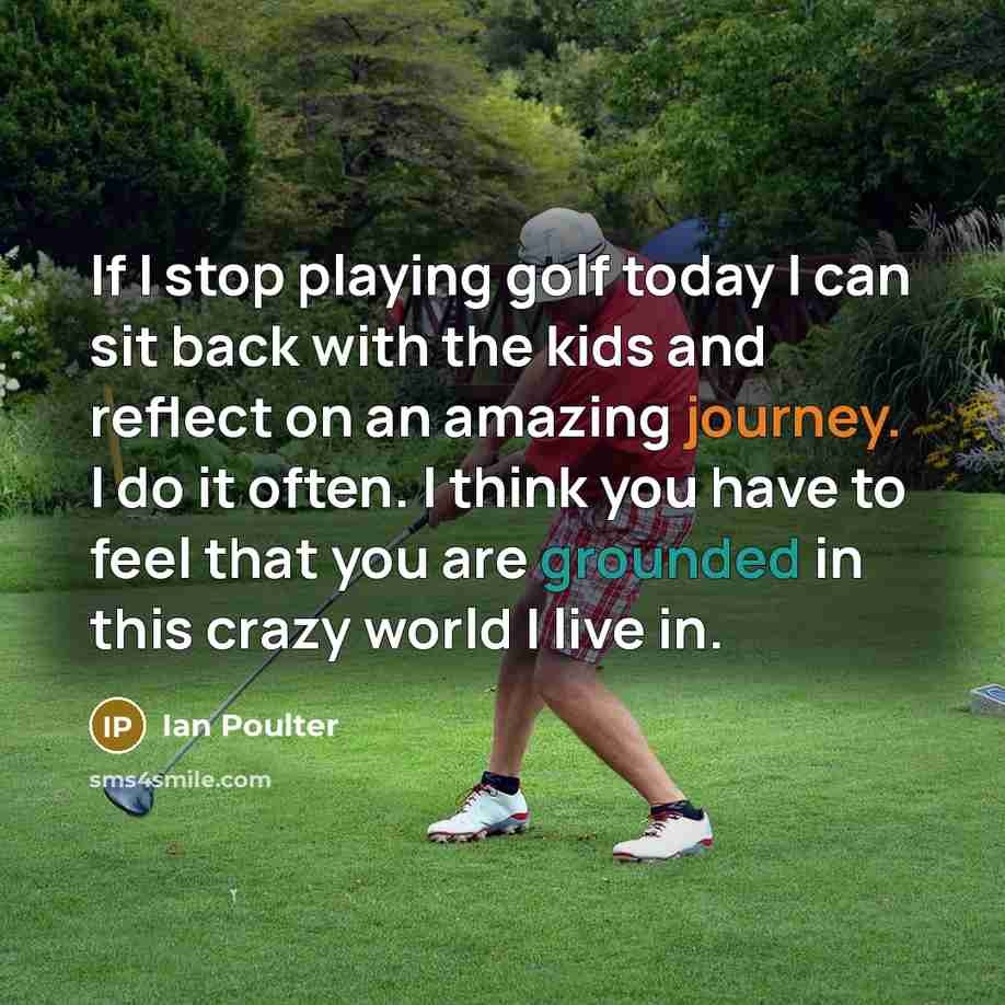 “If I stop playing golf today I can sit back with the kids and reflect on an amazing journey. I do it often. I think you have to feel that you are grounded in this crazy world I live in.” quote by Ian Poulter