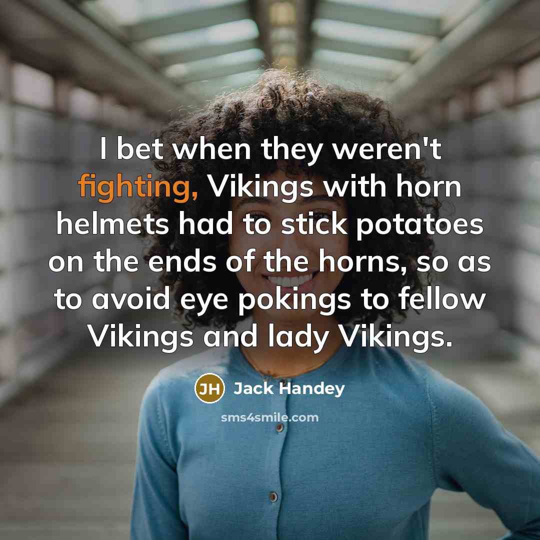 “I bet when they weren't fighting, Vikings with horn helmets had to stick potatoes on the ends of the horns, so as to avoid eye pokings to fellow Vikings and lady Vikings.” quote by Jack Handey