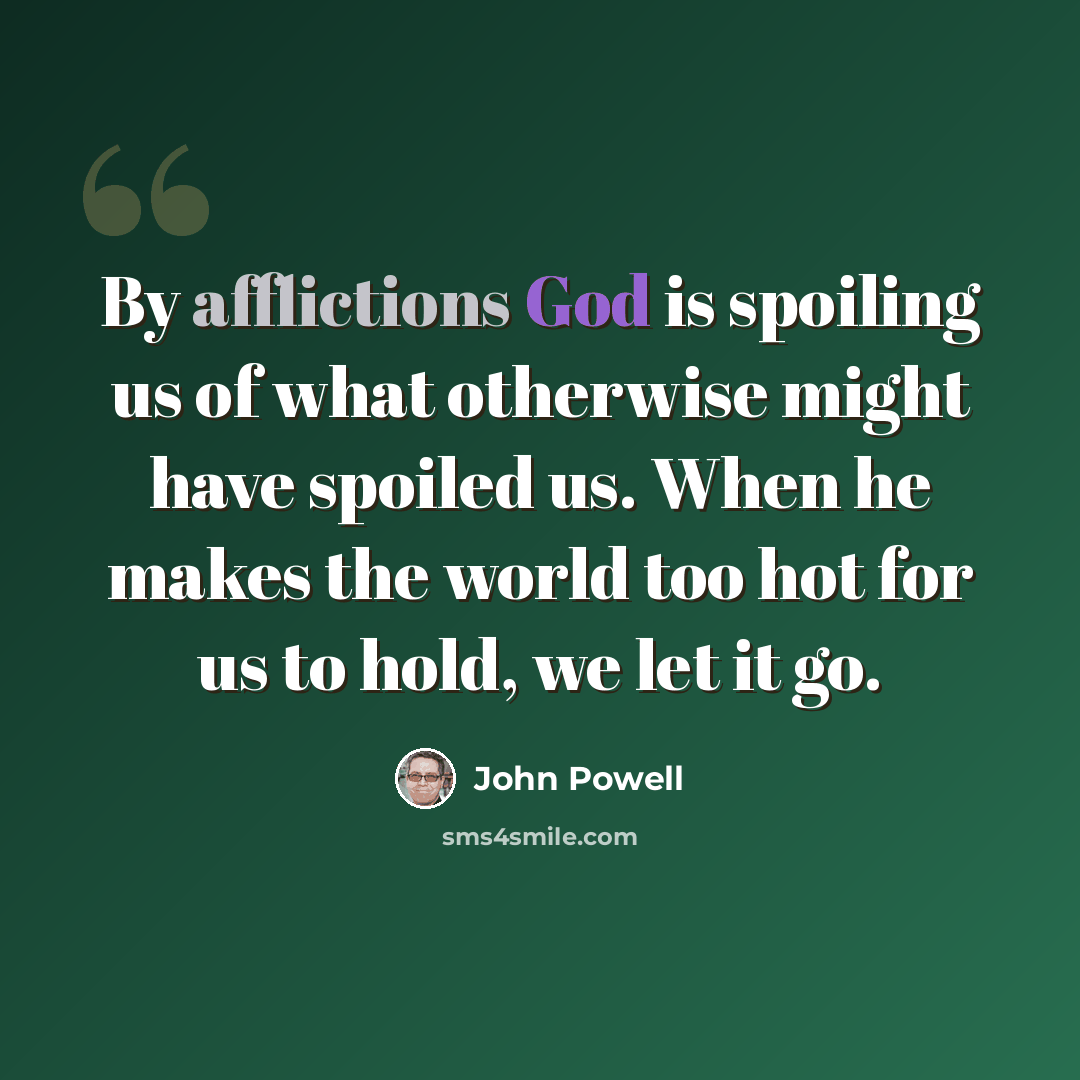“By afflictions God is spoiling us of what otherwise might have spoiled us. When he makes the world too hot for us to hold, we let it go.” quote by John Powell