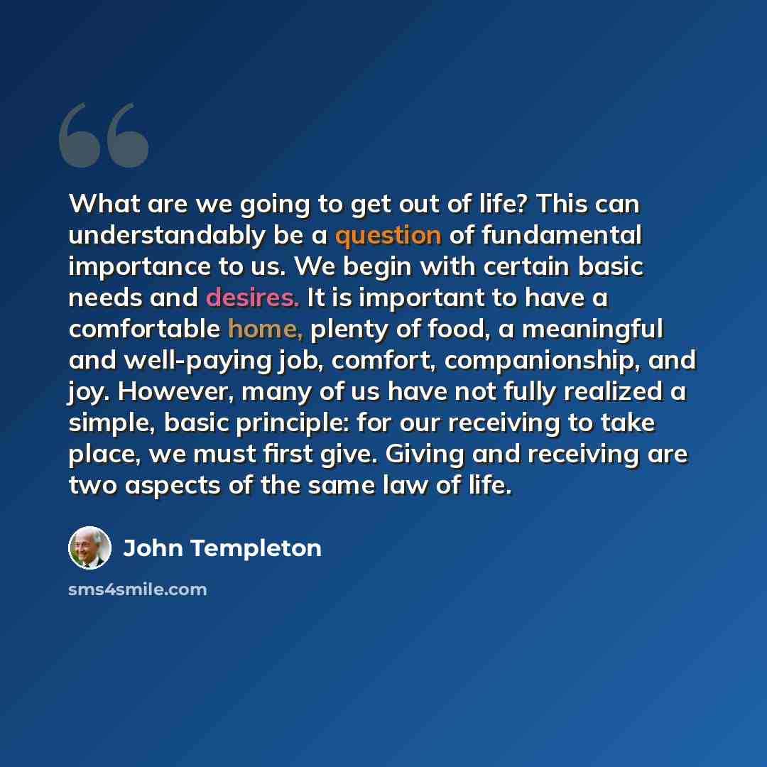 “What are we going to get out of life? This can understandably be a question of fundamental importance to us. We begin with certain basic needs and desires. It is important to have a comfortable home, plenty of food, a meaningful and well-paying job, comfort, companionship, and joy. However, many…” quote by John Templeton