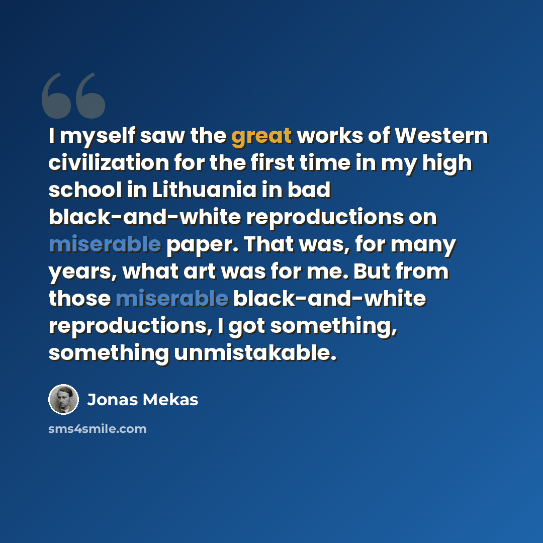 “I myself saw the great works of Western civilization for the first time in my high school in Lithuania in bad black-and-white reproductions on miserable paper. That was, for many years, what art was for me. But from those miserable black-and-white reproductions, I got something, something…” quote by Jonas Mekas