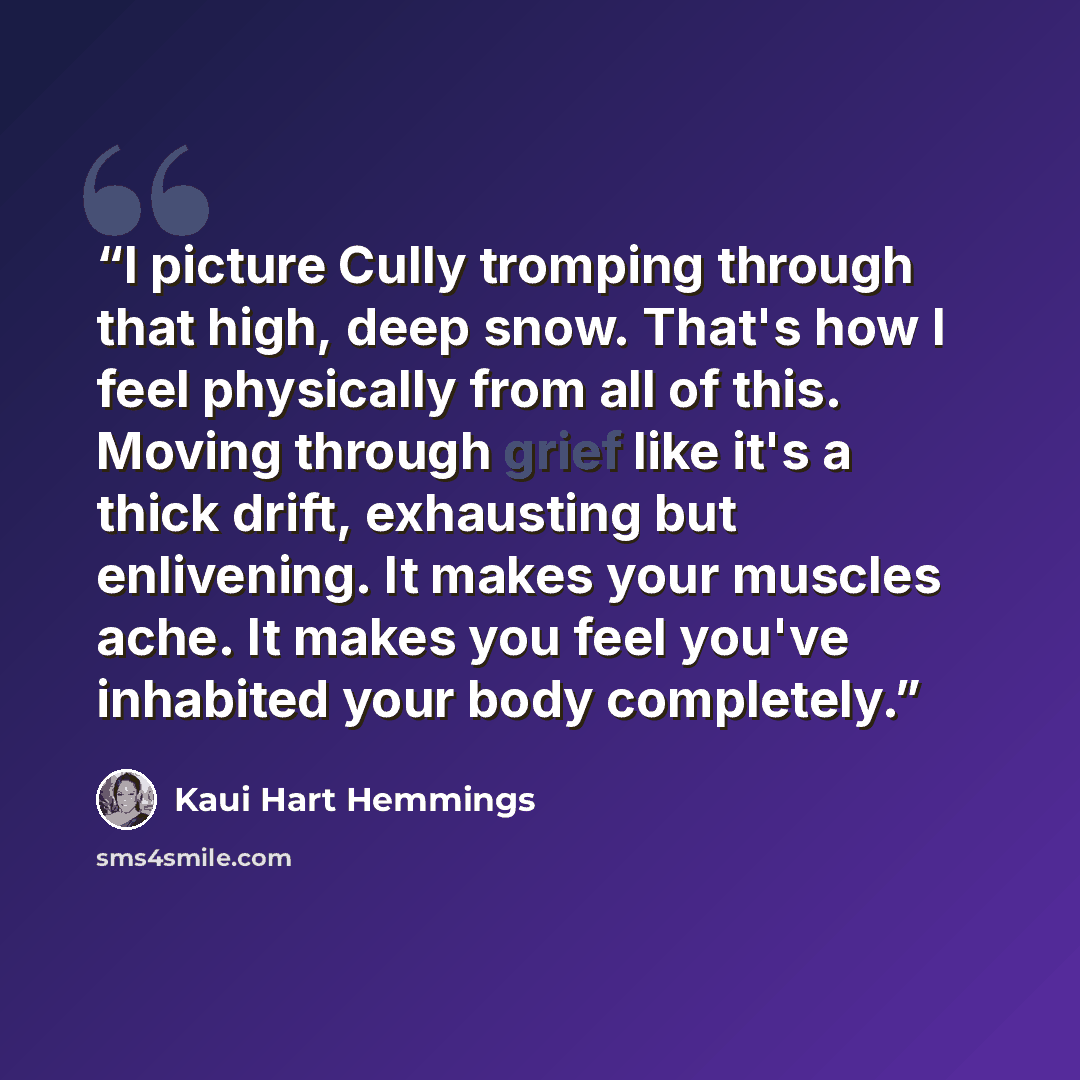 “I picture Cully tromping through that high, deep snow. That's how I feel physically from all of this. Moving through grief like it's a thick drift, exhausting but enlivening. It makes your muscles ache. It makes you feel you've inhabited your body completely.” quote by Kaui Hart Hemmings