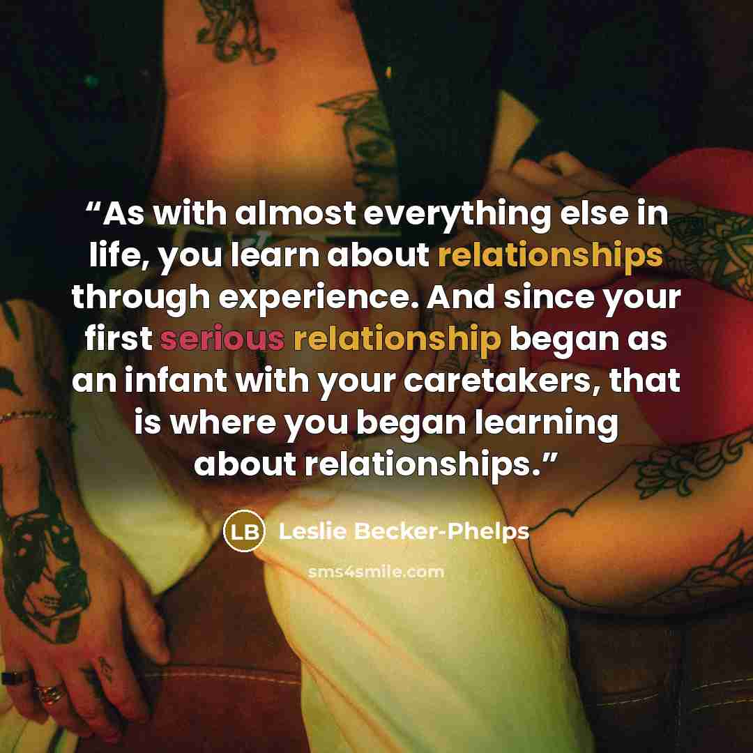 “As with almost everything else in life, you learn about relationships through experience. And since your first serious relationship began as an infant with your caretakers, that is where you began learning about relationships.” quote by Leslie Becker-Phelps