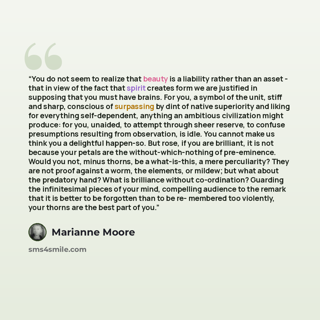 “You do not seem to realize that beauty is a liability rather than an asset - that in view of the fact that spirit creates form we are justified in supposing that you must have brains. For you, a symbol of the unit, stiff and sharp, conscious of surpassing by dint of native superiority and liking…” quote by Marianne Moore