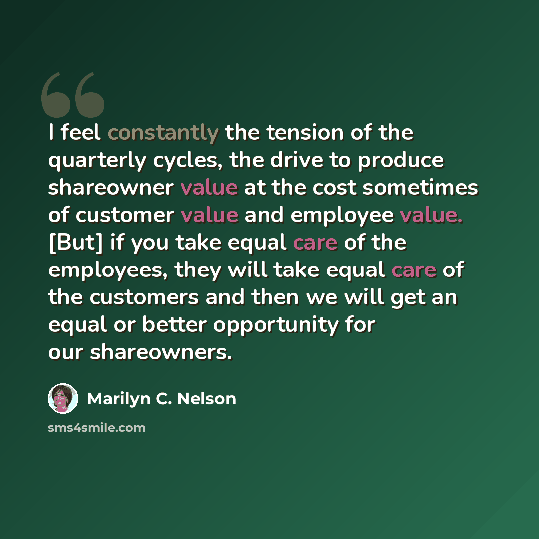 “I feel constantly the tension of the quarterly cycles, the drive to produce shareowner value at the cost sometimes of customer value and employee value. [But] if you take equal care of the employees, they will take equal care of the customers and then we will get an equal or better opportunity for…” quote by Marilyn C. Nelson