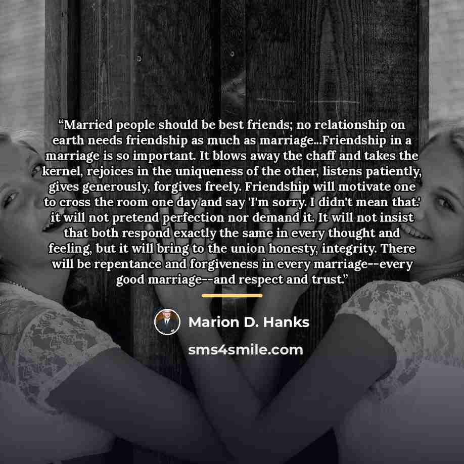 “Married people should be best friends; no relationship on earth needs friendship as much as marriage...Friendship in a marriage is so important. It blows away the chaff and takes the kernel, rejoices in the uniqueness of the other, listens patiently, gives generously, forgives freely. Friendship…” quote by Marion D. Hanks