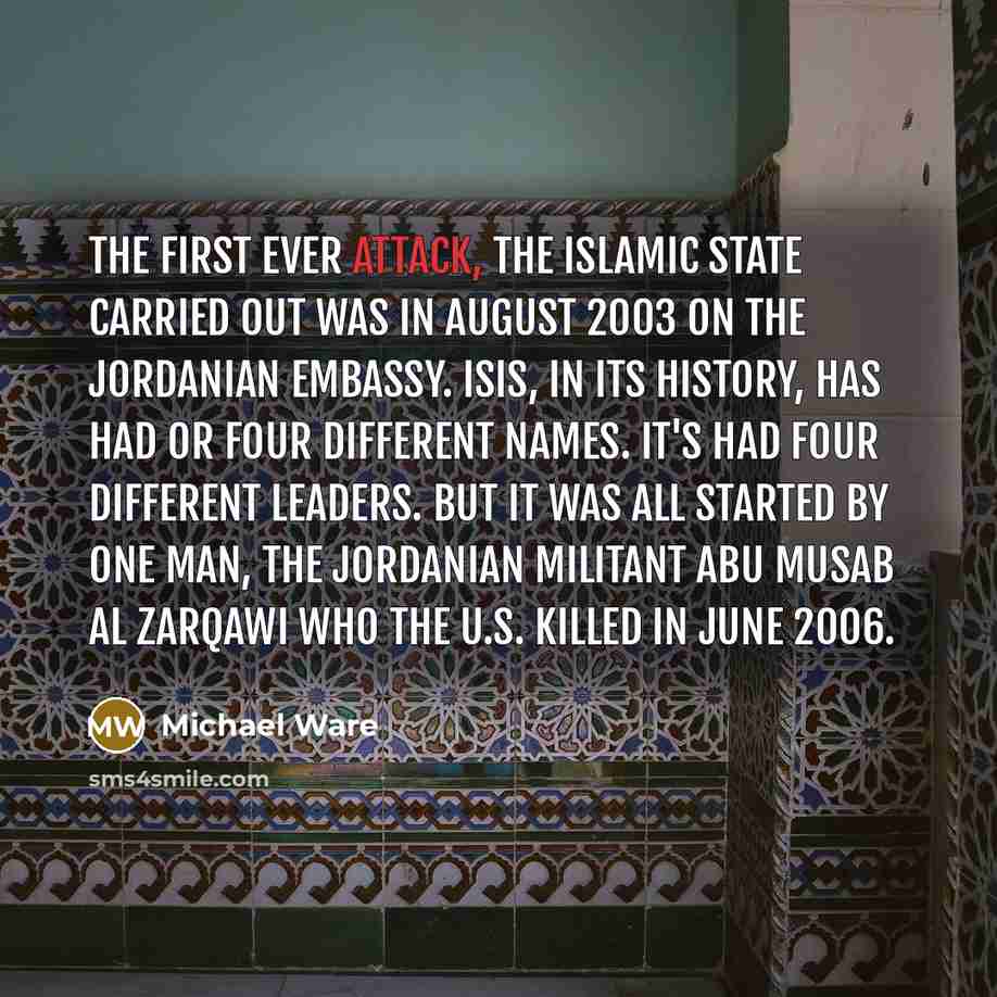 “The first ever attack, the Islamic State carried out was in August 2003 on the Jordanian Embassy. ISIS, in its history, has had or four different names. It's had four different leaders. But it was all started by one man, the Jordanian militant Abu Musab al Zarqawi who the U.S. killed in June 2006.” quote by Michael Ware