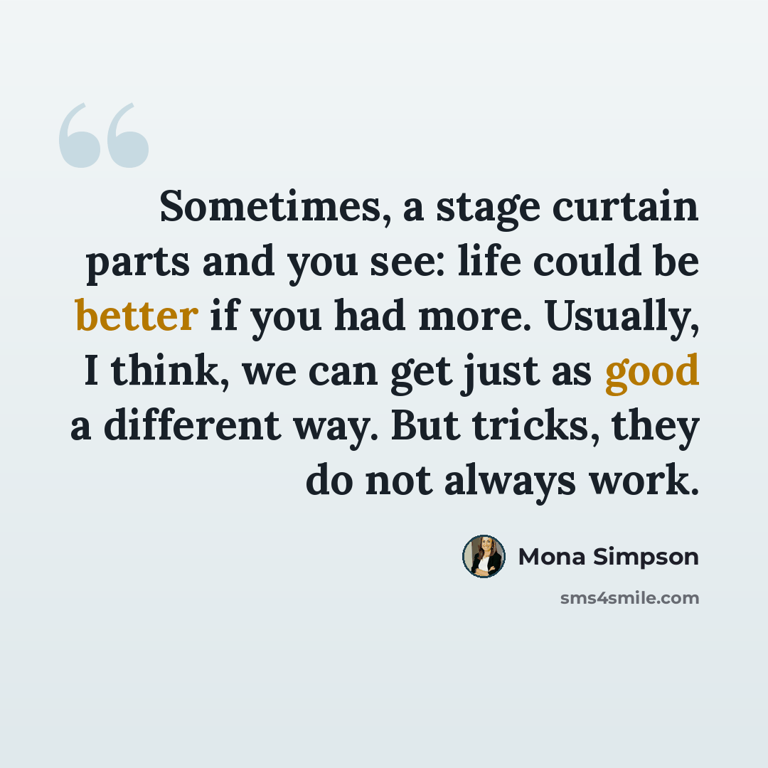 “Sometimes, a stage curtain parts and you see: life could be better if you had more. Usually, I think, we can get just as good a different way. But tricks, they do not always work.” quote by Mona Simpson