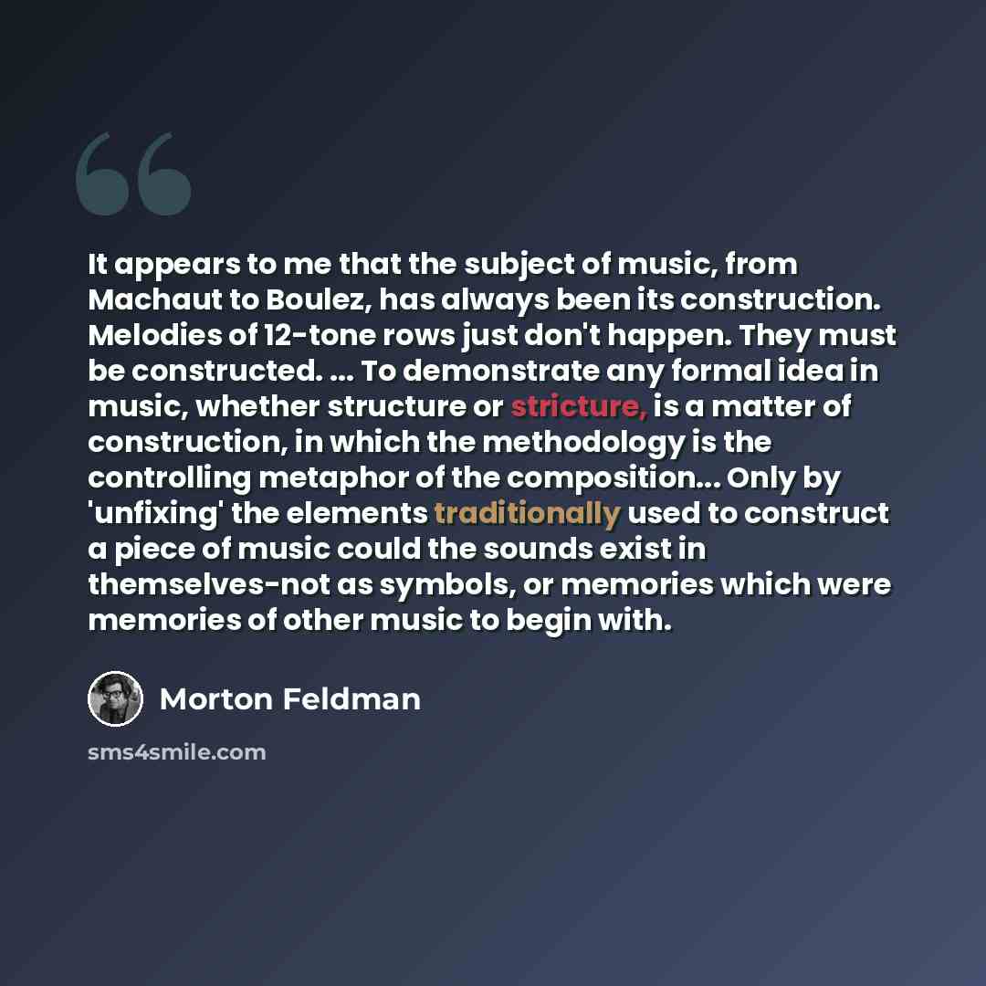 “It appears to me that the subject of music, from Machaut to Boulez, has always been its construction. Melodies of 12-tone rows just don't happen. They must be constructed. ... To demonstrate any formal idea in music, whether structure or stricture, is a matter of construction, in which the…” quote by Morton Feldman