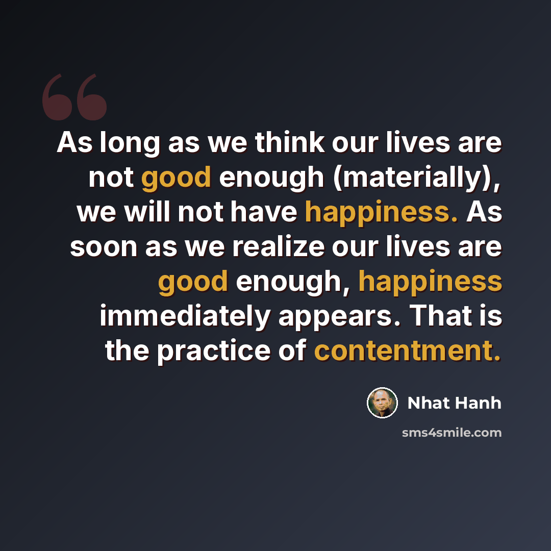 “As long as we think our lives are not good enough (materially), we will not have happiness. As soon as we realize our lives are good enough, happiness immediately appears. That is the practice of contentment.” quote by Nhat Hanh