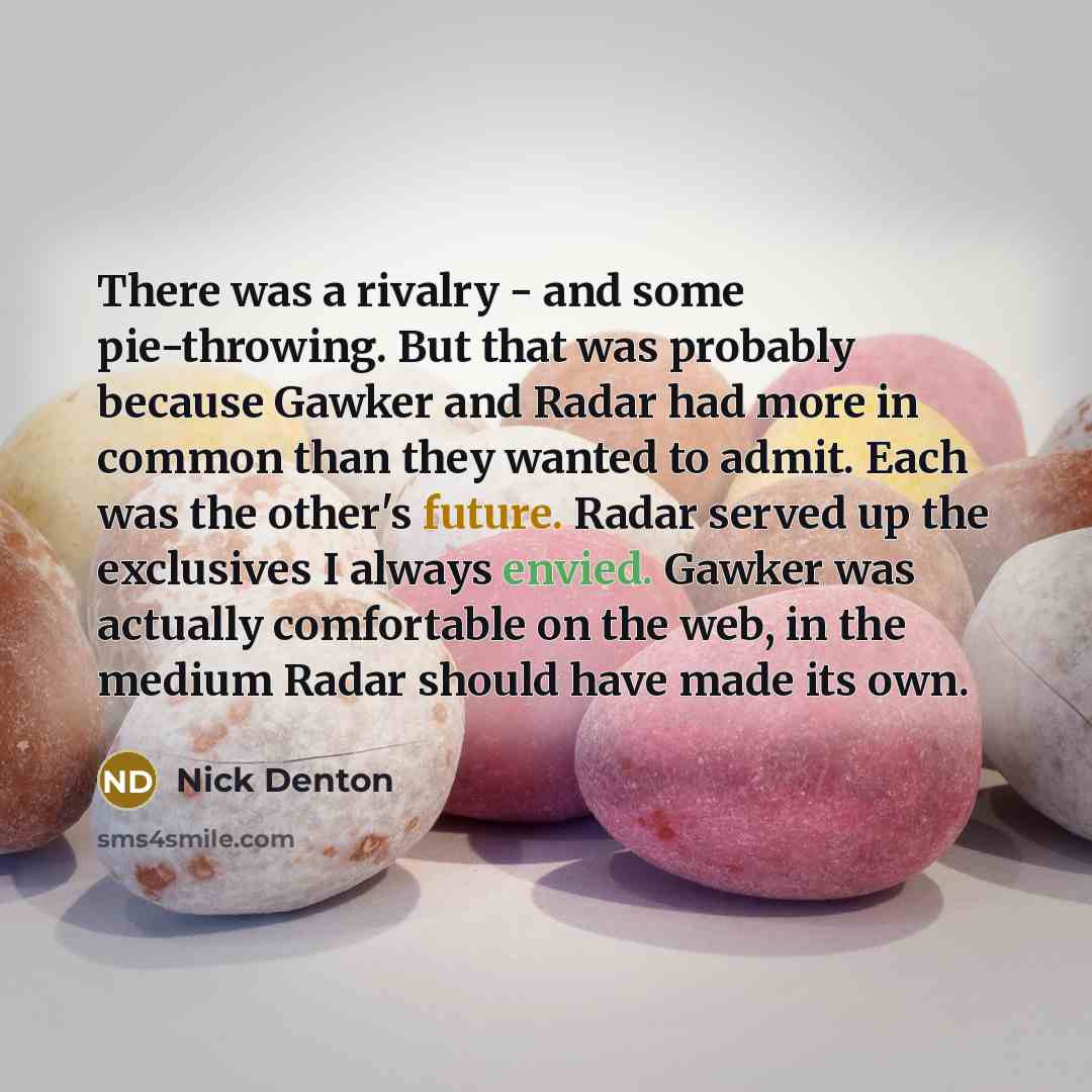 “There was a rivalry - and some pie-throwing. But that was probably because Gawker and Radar had more in common than they wanted to admit. Each was the other's future. Radar served up the exclusives I always envied. Gawker was actually comfortable on the web, in the medium Radar should have made…” quote by Nick Denton