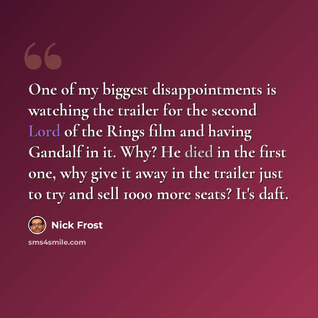 “One of my biggest disappointments is watching the trailer for the second Lord of the Rings film and having Gandalf in it. Why? He died in the first one, why give it away in the trailer just to try and sell 1000 more seats? It's daft.” quote by Nick Frost