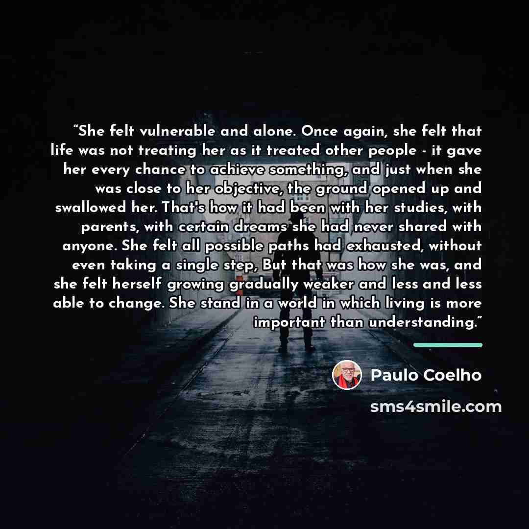 “She felt vulnerable and alone. Once again, she felt that life was not treating her as it treated other people - it gave her every chance to achieve something, and just when she was close to her objective, the ground opened up and swallowed her. That's how it had been with her studies, with…” quote by Paulo Coelho