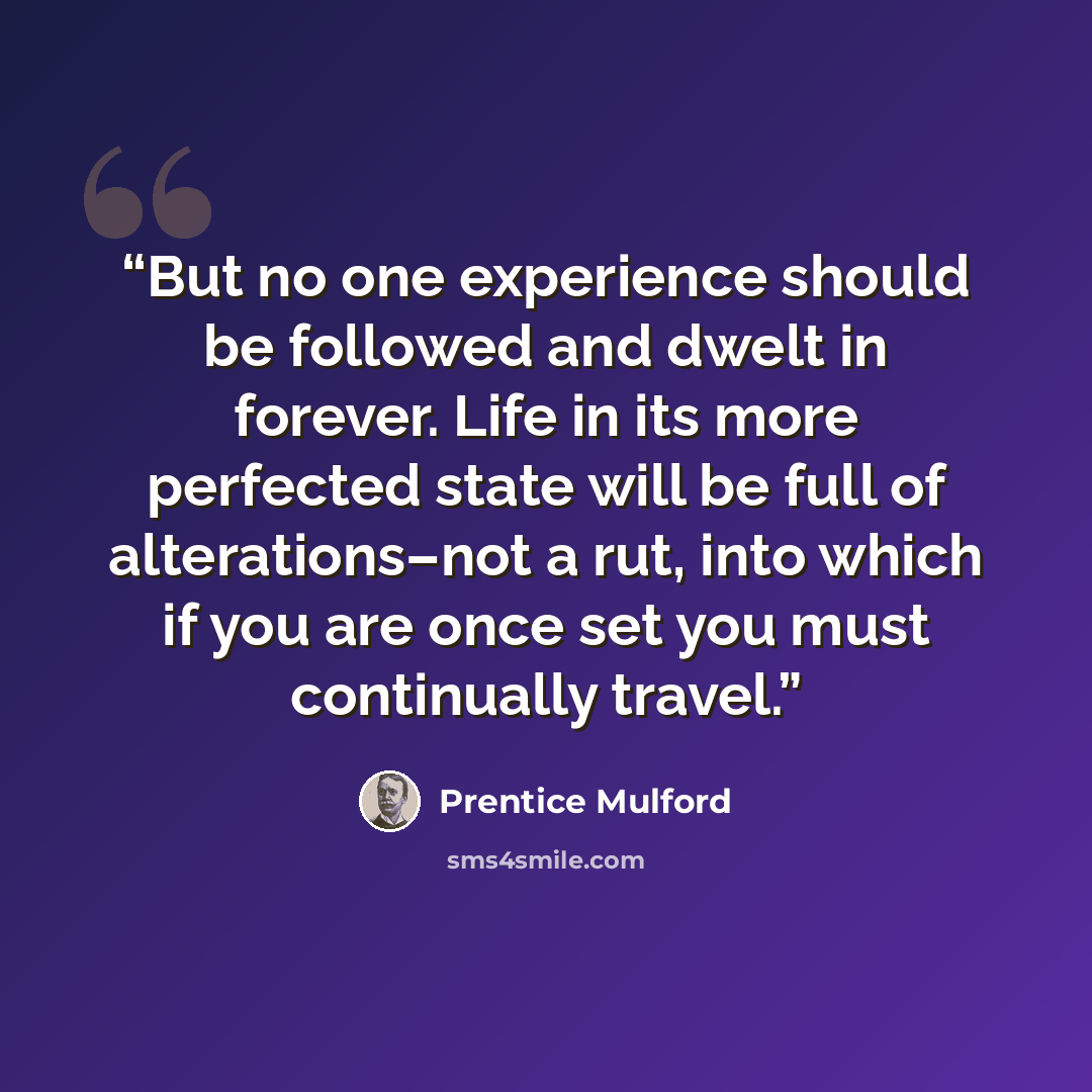 “But no one experience should be followed and dwelt in forever. Life in its more perfected state will be full of alterations–not a rut, into which if you are once set you must continually travel.” quote by Prentice Mulford